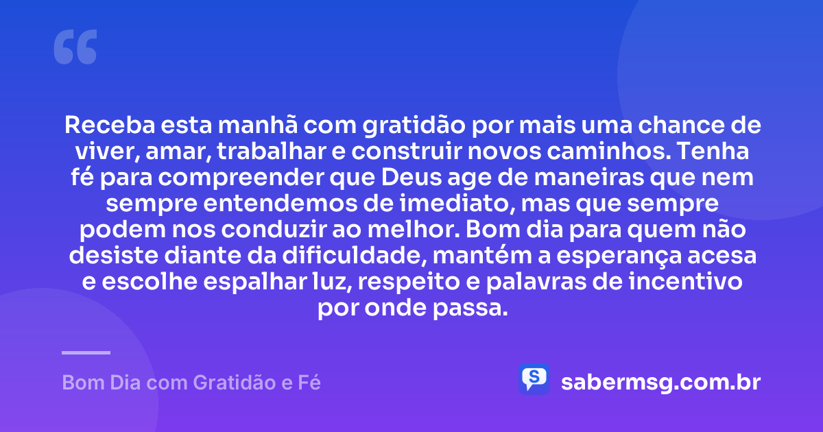 Receba esta manhã com gratidão por mais uma chance de viver, amar, trabalhar e construir novos caminhos. Tenha fé para compreender que Deus age de maneiras que nem sempre entendemos de imediato, mas que sempre podem nos conduzir ao melhor. Bom dia para quem não desiste diante da dificuldade, mantém a esperança acesa e escolhe espalhar luz, respeito e palavras de incentivo por onde passa. — Bom Dia com Gratidão e Fé