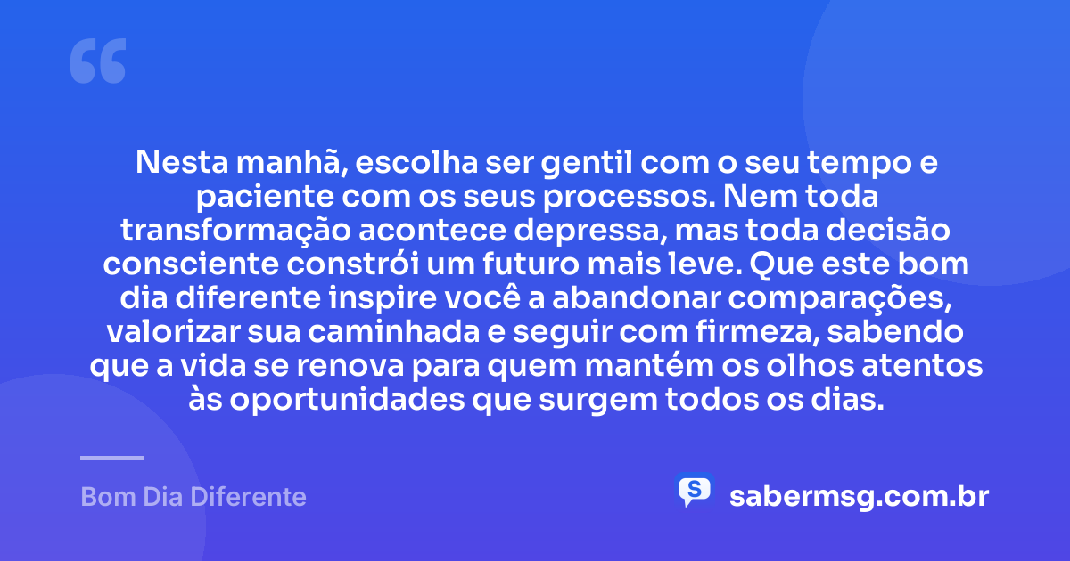 Nesta manhã, escolha ser gentil com o seu tempo e paciente com os seus processos. Nem toda transformação acontece depressa, mas toda decisão consciente constrói um futuro mais leve. Que este bom dia diferente inspire você a abandonar comparações, valorizar sua caminhada e seguir com firmeza, sabendo que a vida se renova para quem mantém os olhos atentos às oportunidades que surgem todos os dias. — Bom Dia Diferente