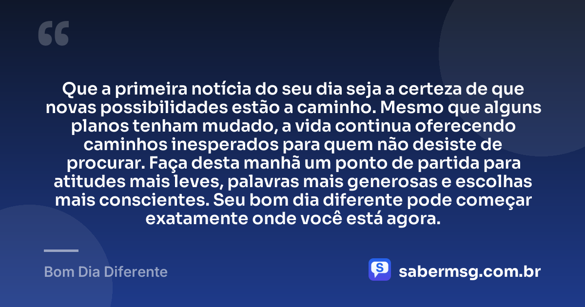 Que a primeira notícia do seu dia seja a certeza de que novas possibilidades estão a caminho. Mesmo que alguns planos tenham mudado, a vida continua oferecendo caminhos inesperados para quem não desiste de procurar. Faça desta manhã um ponto de partida para atitudes mais leves, palavras mais generosas e escolhas mais conscientes. Seu bom dia diferente pode começar exatamente onde você está agora. — Bom Dia Diferente