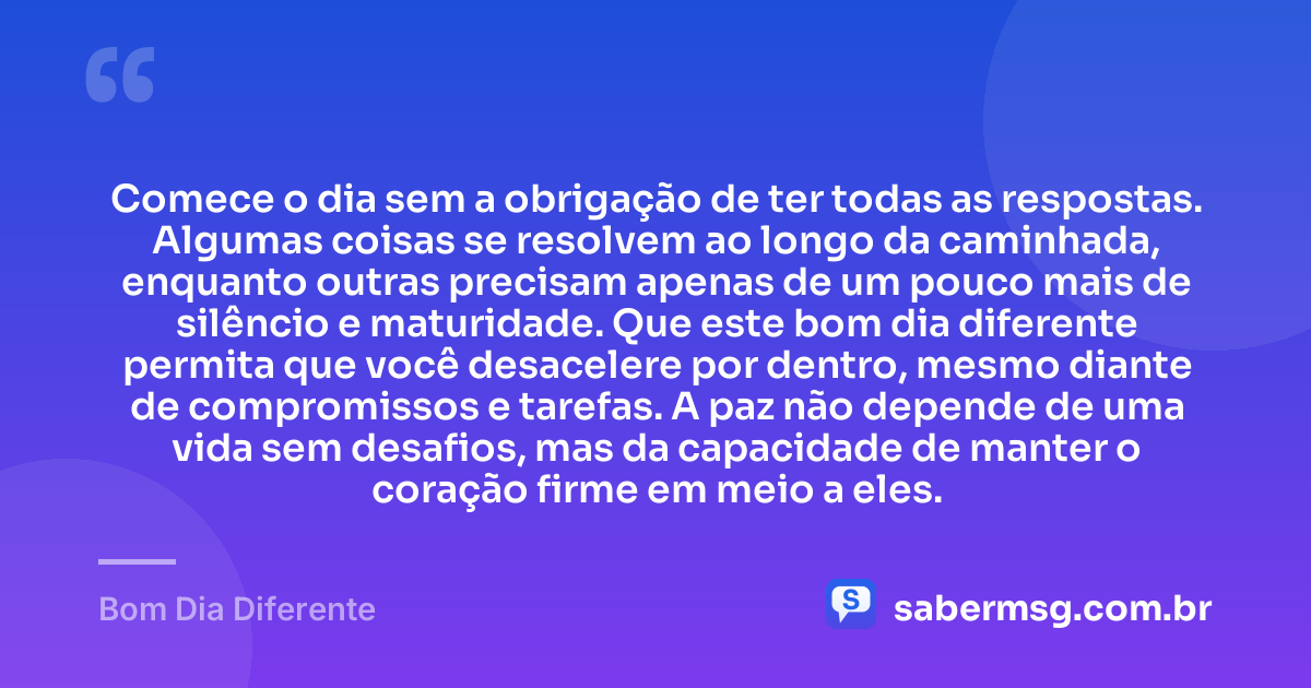 Comece o dia sem a obrigação de ter todas as respostas. Algumas coisas se resolvem ao longo da caminhada, enquanto outras precisam apenas de um pouco mais de silêncio e maturidade. Que este bom dia diferente permita que você desacelere por dentro, mesmo diante de compromissos e tarefas. A paz não depende de uma vida sem desafios, mas da capacidade de manter o coração firme em meio a eles. — Bom Dia Diferente