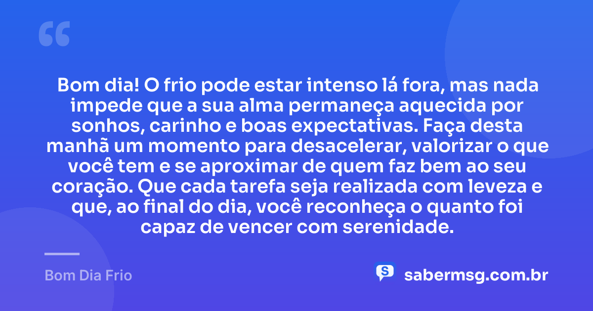 Bom dia! O frio pode estar intenso lá fora, mas nada impede que a sua alma permaneça aquecida por sonhos, carinho e boas expectativas. Faça desta manhã um momento para desacelerar, valorizar o que você tem e se aproximar de quem faz bem ao seu coração. Que cada tarefa seja realizada com leveza e que, ao final do dia, você reconheça o quanto foi capaz de vencer com serenidade. — Bom Dia Frio