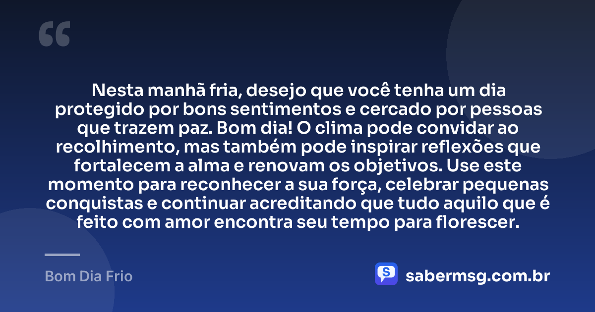 Nesta manhã fria, desejo que você tenha um dia protegido por bons sentimentos e cercado por pessoas que trazem paz. Bom dia! O clima pode convidar ao recolhimento, mas também pode inspirar reflexões que fortalecem a alma e renovam os objetivos. Use este momento para reconhecer a sua força, celebrar pequenas conquistas e continuar acreditando que tudo aquilo que é feito com amor encontra seu tempo para florescer. — Bom Dia Frio