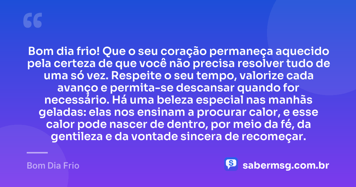 Bom dia frio! Que o seu coração permaneça aquecido pela certeza de que você não precisa resolver tudo de uma só vez. Respeite o seu tempo, valorize cada avanço e permita-se descansar quando for necessário. Há uma beleza especial nas manhãs geladas: elas nos ensinam a procurar calor, e esse calor pode nascer de dentro, por meio da fé, da gentileza e da vontade sincera de recomeçar. — Bom Dia Frio