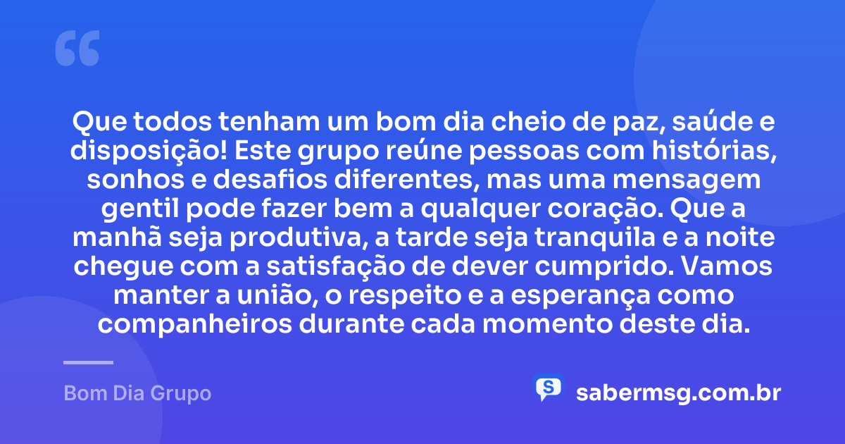Que todos tenham um bom dia cheio de paz, saúde e disposição! Este grupo reúne pessoas com histórias, sonhos e desafios diferentes, mas uma mensagem gentil pode fazer bem a qualquer coração. Que a manhã seja produtiva, a tarde seja tranquila e a noite chegue com a satisfação de dever cumprido. Vamos manter a união, o respeito e a esperança como companheiros durante cada momento deste dia. — Bom Dia Grupo