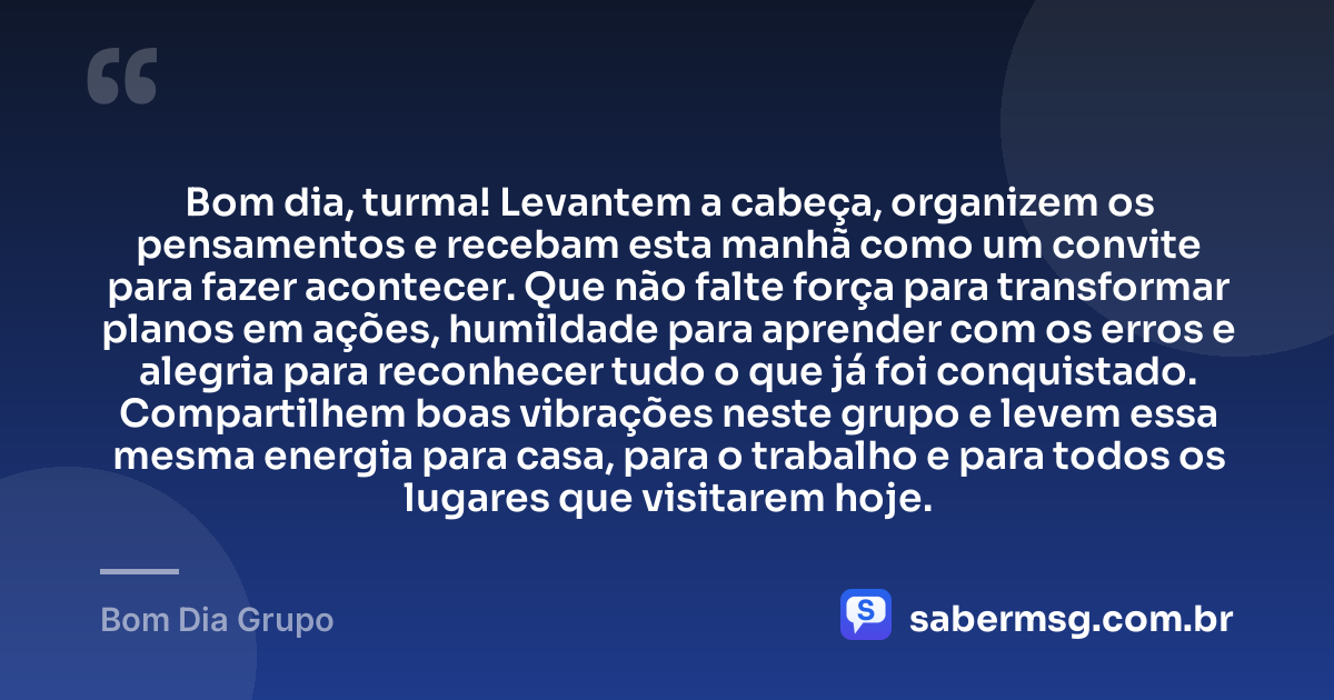 Bom dia, turma! Levantem a cabeça, organizem os pensamentos e recebam esta manhã como um convite para fazer acontecer. Que não falte força para transformar planos em ações, humildade para aprender com os erros e alegria para reconhecer tudo o que já foi conquistado. Compartilhem boas vibrações neste grupo e levem essa mesma energia para casa, para o trabalho e para todos os lugares que visitarem hoje. — Bom Dia Grupo