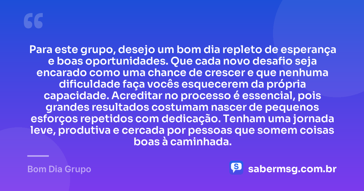 Para este grupo, desejo um bom dia repleto de esperança e boas oportunidades. Que cada novo desafio seja encarado como uma chance de crescer e que nenhuma dificuldade faça vocês esquecerem da própria capacidade. Acreditar no processo é essencial, pois grandes resultados costumam nascer de pequenos esforços repetidos com dedicação. Tenham uma jornada leve, produtiva e cercada por pessoas que somem coisas boas à caminhada. — Bom Dia Grupo