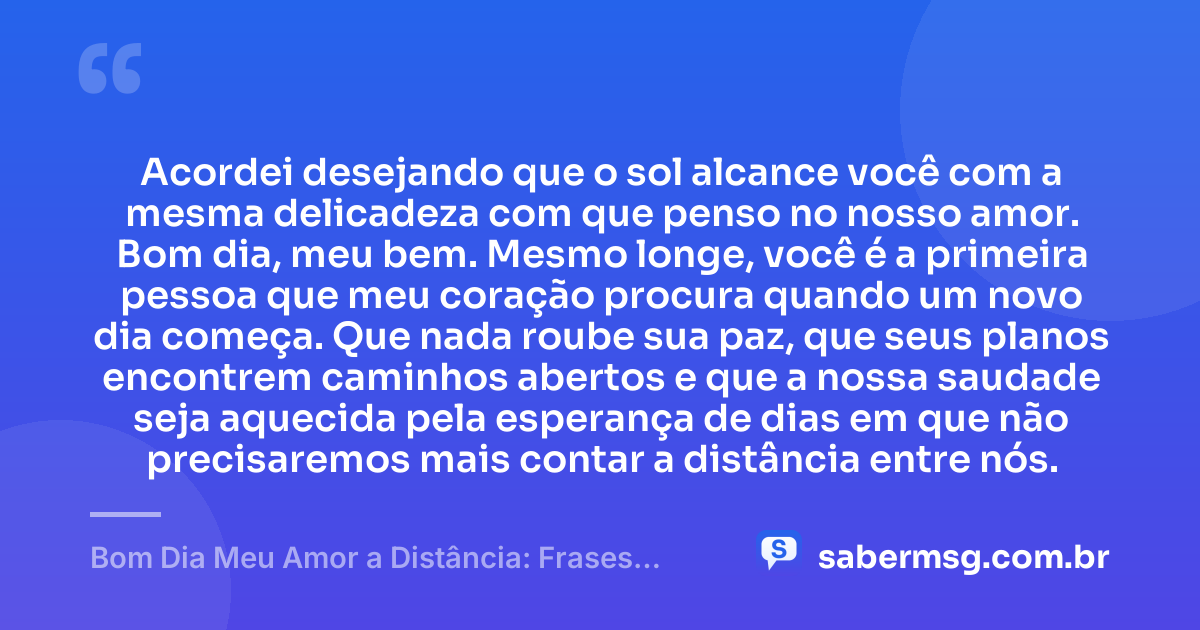 Acordei desejando que o sol alcance você com a mesma delicadeza com que penso no nosso amor. Bom dia, meu bem. Mesmo longe, você é a primeira pessoa que meu coração procura quando um novo dia começa. Que nada roube sua paz, que seus planos encontrem caminhos abertos e que a nossa saudade seja aquecida pela esperança de dias em que não precisaremos mais contar a distância entre nós. — Bom Dia Meu Amor a Distância: Frases para Manter a Conexão