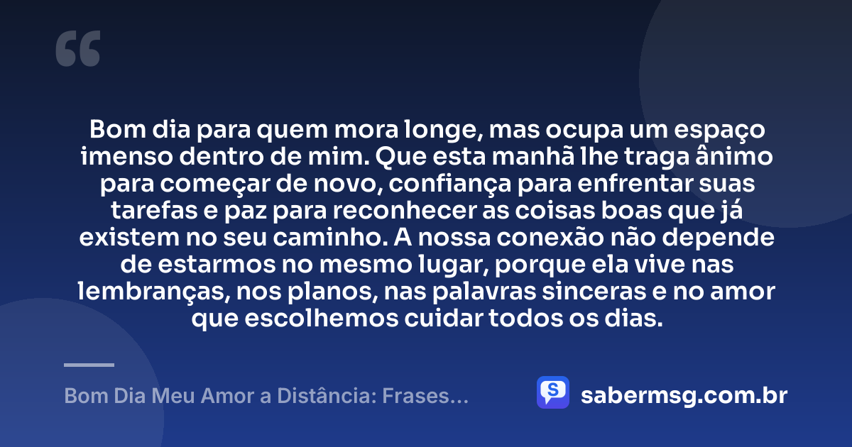 Bom dia para quem mora longe, mas ocupa um espaço imenso dentro de mim. Que esta manhã lhe traga ânimo para começar de novo, confiança para enfrentar suas tarefas e paz para reconhecer as coisas boas que já existem no seu caminho. A nossa conexão não depende de estarmos no mesmo lugar, porque ela vive nas lembranças, nos planos, nas palavras sinceras e no amor que escolhemos cuidar todos os dias. — Bom Dia Meu Amor a Distância: Frases para Manter a Conexão