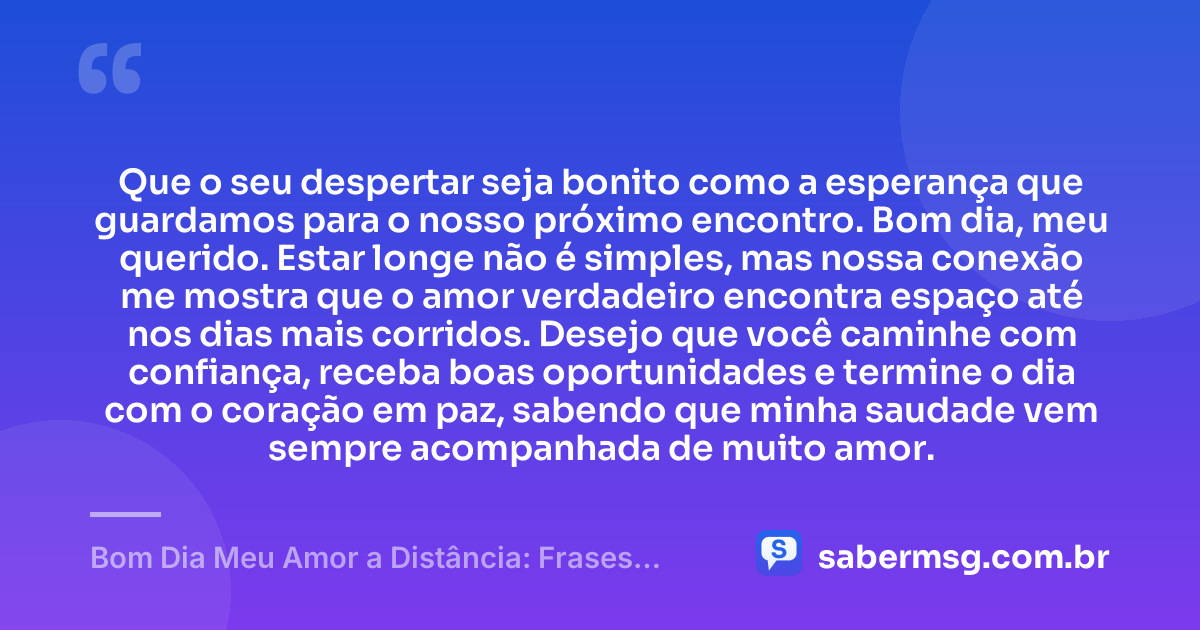 Que o seu despertar seja bonito como a esperança que guardamos para o nosso próximo encontro. Bom dia, meu querido. Estar longe não é simples, mas nossa conexão me mostra que o amor verdadeiro encontra espaço até nos dias mais corridos. Desejo que você caminhe com confiança, receba boas oportunidades e termine o dia com o coração em paz, sabendo que minha saudade vem sempre acompanhada de muito amor. — Bom Dia Meu Amor a Distância: Frases para Manter a Conexão