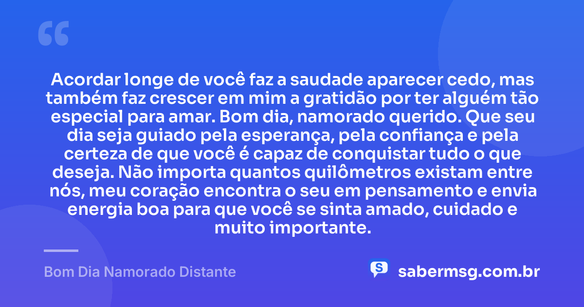 Acordar longe de você faz a saudade aparecer cedo, mas também faz crescer em mim a gratidão por ter alguém tão especial para amar. Bom dia, namorado querido. Que seu dia seja guiado pela esperança, pela confiança e pela certeza de que você é capaz de conquistar tudo o que deseja. Não importa quantos quilômetros existam entre nós, meu coração encontra o seu em pensamento e envia energia boa para que você se sinta amado, cuidado e muito importante. — Bom Dia Namorado Distante
