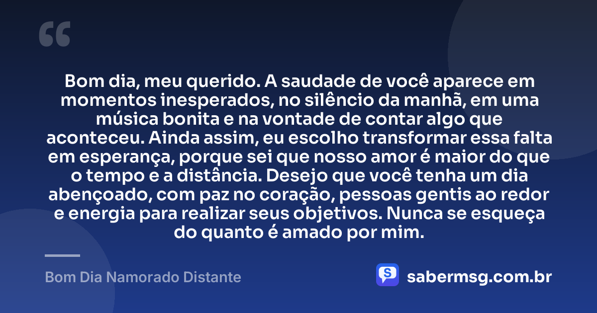 Bom dia, meu querido. A saudade de você aparece em momentos inesperados, no silêncio da manhã, em uma música bonita e na vontade de contar algo que aconteceu. Ainda assim, eu escolho transformar essa falta em esperança, porque sei que nosso amor é maior do que o tempo e a distância. Desejo que você tenha um dia abençoado, com paz no coração, pessoas gentis ao redor e energia para realizar seus objetivos. Nunca se esqueça do quanto é amado por mim. — Bom Dia Namorado Distante