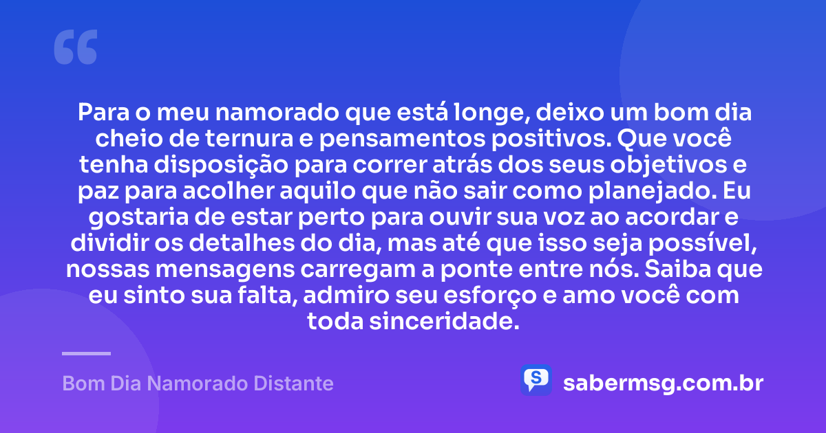 Para o meu namorado que está longe, deixo um bom dia cheio de ternura e pensamentos positivos. Que você tenha disposição para correr atrás dos seus objetivos e paz para acolher aquilo que não sair como planejado. Eu gostaria de estar perto para ouvir sua voz ao acordar e dividir os detalhes do dia, mas até que isso seja possível, nossas mensagens carregam a ponte entre nós. Saiba que eu sinto sua falta, admiro seu esforço e amo você com toda sinceridade. — Bom Dia Namorado Distante