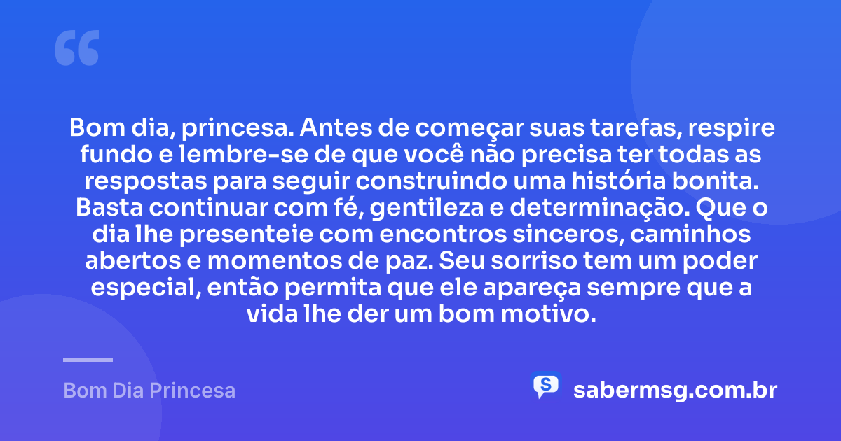 Bom dia, princesa. Antes de começar suas tarefas, respire fundo e lembre-se de que você não precisa ter todas as respostas para seguir construindo uma história bonita. Basta continuar com fé, gentileza e determinação. Que o dia lhe presenteie com encontros sinceros, caminhos abertos e momentos de paz. Seu sorriso tem um poder especial, então permita que ele apareça sempre que a vida lhe der um bom motivo. — Bom Dia Princesa
