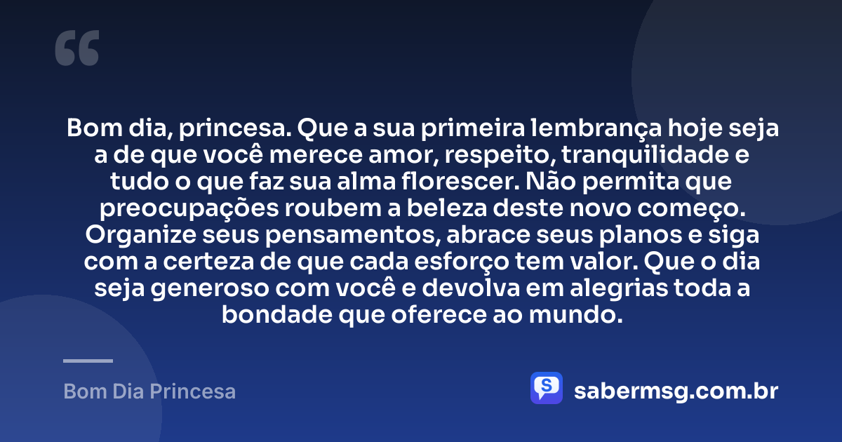Bom dia, princesa. Que a sua primeira lembrança hoje seja a de que você merece amor, respeito, tranquilidade e tudo o que faz sua alma florescer. Não permita que preocupações roubem a beleza deste novo começo. Organize seus pensamentos, abrace seus planos e siga com a certeza de que cada esforço tem valor. Que o dia seja generoso com você e devolva em alegrias toda a bondade que oferece ao mundo. — Bom Dia Princesa