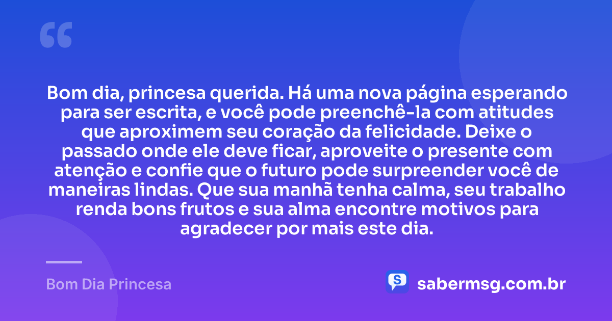 Bom dia, princesa querida. Há uma nova página esperando para ser escrita, e você pode preenchê-la com atitudes que aproximem seu coração da felicidade. Deixe o passado onde ele deve ficar, aproveite o presente com atenção e confie que o futuro pode surpreender você de maneiras lindas. Que sua manhã tenha calma, seu trabalho renda bons frutos e sua alma encontre motivos para agradecer por mais este dia. — Bom Dia Princesa