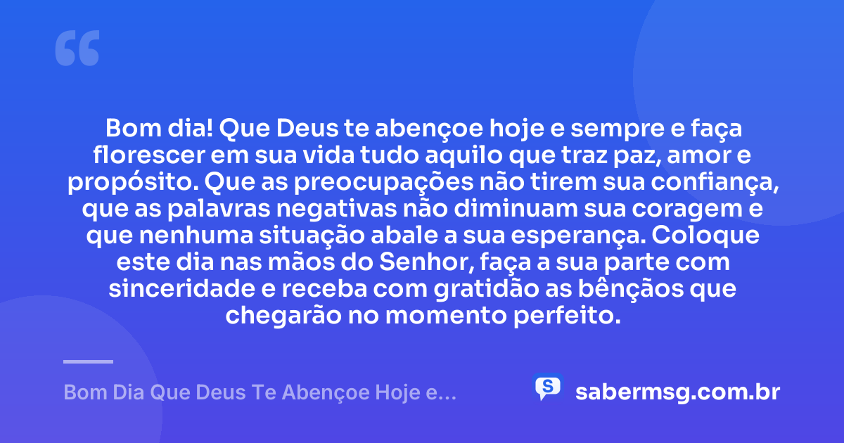 Bom dia! Que Deus te abençoe hoje e sempre e faça florescer em sua vida tudo aquilo que traz paz, amor e propósito. Que as preocupações não tirem sua confiança, que as palavras negativas não diminuam sua coragem e que nenhuma situação abale a sua esperança. Coloque este dia nas mãos do Senhor, faça a sua parte com sinceridade e receba com gratidão as bênçãos que chegarão no momento perfeito. — Bom Dia Que Deus Te Abençoe Hoje e Sempre