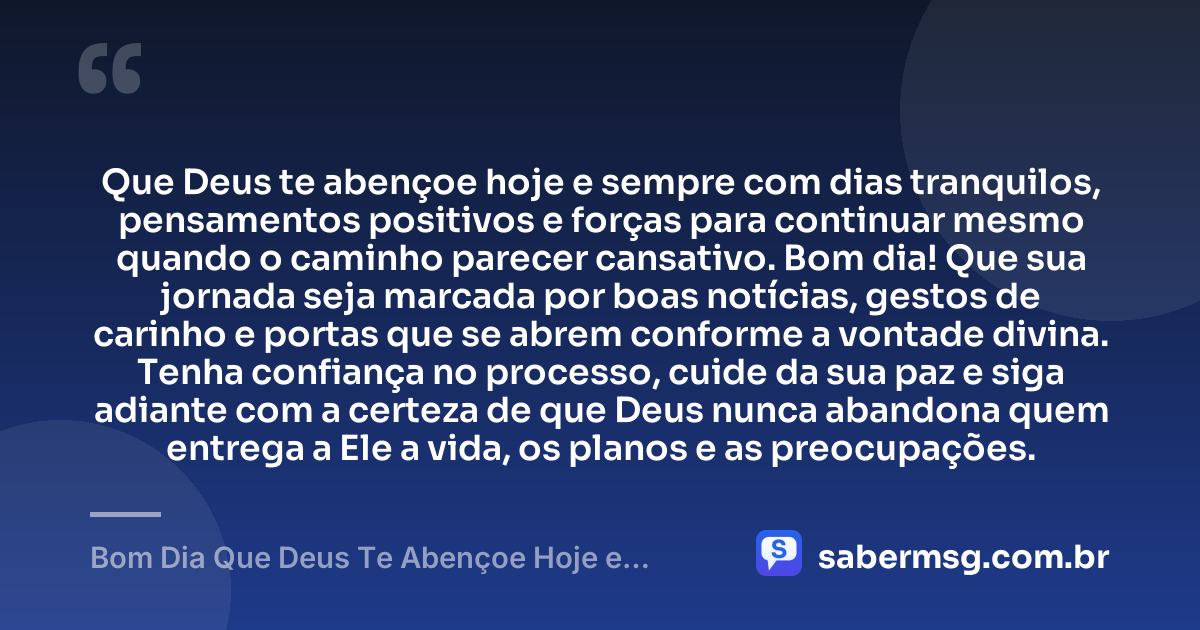 Que Deus te abençoe hoje e sempre com dias tranquilos, pensamentos positivos e forças para continuar mesmo quando o caminho parecer cansativo. Bom dia! Que sua jornada seja marcada por boas notícias, gestos de carinho e portas que se abrem conforme a vontade divina. Tenha confiança no processo, cuide da sua paz e siga adiante com a certeza de que Deus nunca abandona quem entrega a Ele a vida, os planos e as preocupações. — Bom Dia Que Deus Te Abençoe Hoje e Sempre