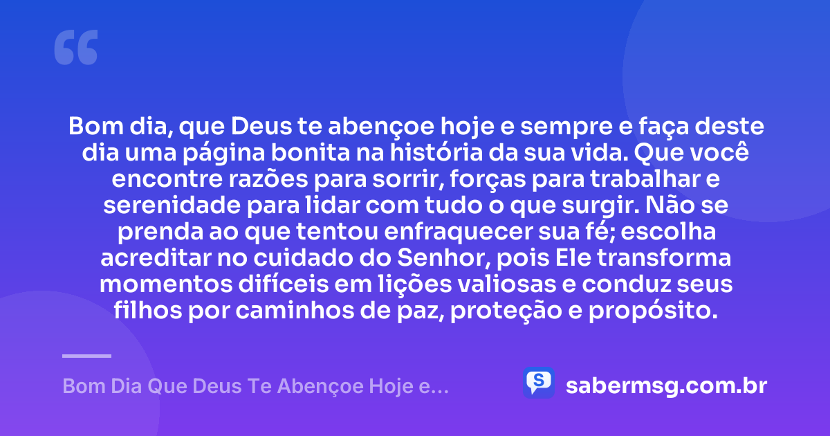 Bom dia, que Deus te abençoe hoje e sempre e faça deste dia uma página bonita na história da sua vida. Que você encontre razões para sorrir, forças para trabalhar e serenidade para lidar com tudo o que surgir. Não se prenda ao que tentou enfraquecer sua fé; escolha acreditar no cuidado do Senhor, pois Ele transforma momentos difíceis em lições valiosas e conduz seus filhos por caminhos de paz, proteção e propósito. — Bom Dia Que Deus Te Abençoe Hoje e Sempre