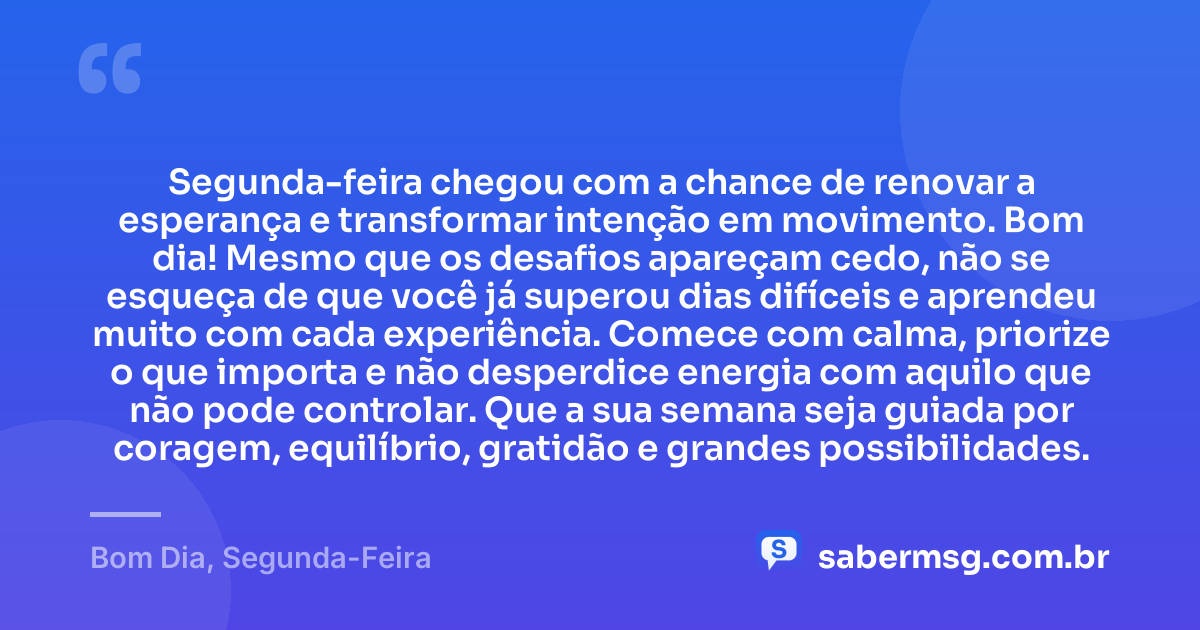 Segunda-feira chegou com a chance de renovar a esperança e transformar intenção em movimento. Bom dia! Mesmo que os desafios apareçam cedo, não se esqueça de que você já superou dias difíceis e aprendeu muito com cada experiência. Comece com calma, priorize o que importa e não desperdice energia com aquilo que não pode controlar. Que a sua semana seja guiada por coragem, equilíbrio, gratidão e grandes possibilidades. — Bom Dia, Segunda-Feira