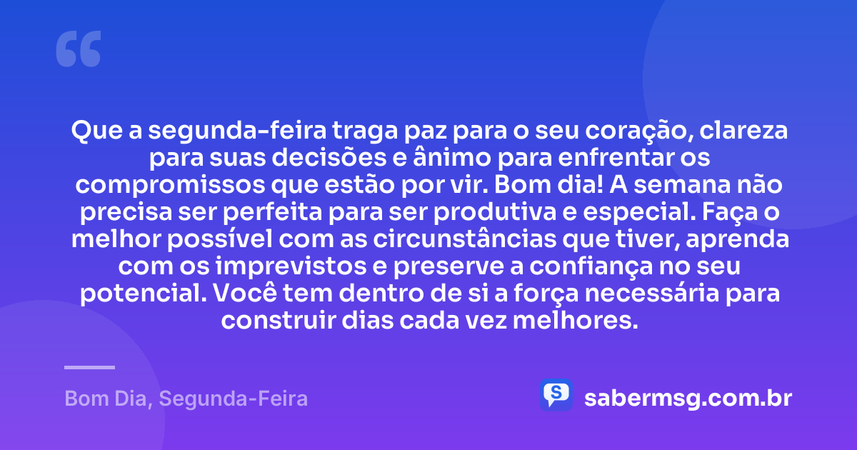 Que a segunda-feira traga paz para o seu coração, clareza para suas decisões e ânimo para enfrentar os compromissos que estão por vir. Bom dia! A semana não precisa ser perfeita para ser produtiva e especial. Faça o melhor possível com as circunstâncias que tiver, aprenda com os imprevistos e preserve a confiança no seu potencial. Você tem dentro de si a força necessária para construir dias cada vez melhores. — Bom Dia, Segunda-Feira