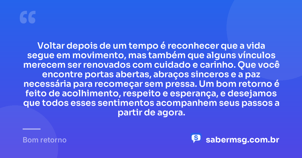 Voltar depois de um tempo é reconhecer que a vida segue em movimento, mas também que alguns vínculos merecem ser renovados com cuidado e carinho. Que você encontre portas abertas, abraços sinceros e a paz necessária para recomeçar sem pressa. Um bom retorno é feito de acolhimento, respeito e esperança, e desejamos que todos esses sentimentos acompanhem seus passos a partir de agora. — Bom retorno