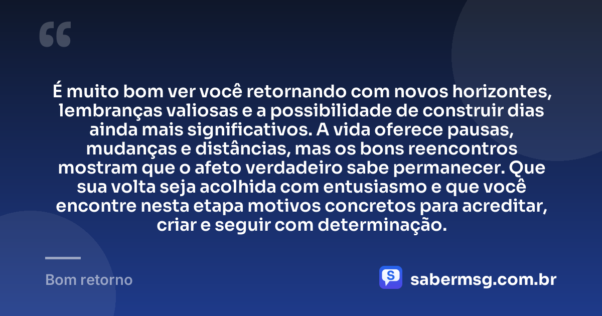 É muito bom ver você retornando com novos horizontes, lembranças valiosas e a possibilidade de construir dias ainda mais significativos. A vida oferece pausas, mudanças e distâncias, mas os bons reencontros mostram que o afeto verdadeiro sabe permanecer. Que sua volta seja acolhida com entusiasmo e que você encontre nesta etapa motivos concretos para acreditar, criar e seguir com determinação. — Bom retorno