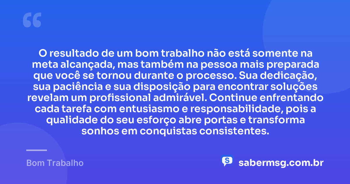 O resultado de um bom trabalho não está somente na meta alcançada, mas também na pessoa mais preparada que você se tornou durante o processo. Sua dedicação, sua paciência e sua disposição para encontrar soluções revelam um profissional admirável. Continue enfrentando cada tarefa com entusiasmo e responsabilidade, pois a qualidade do seu esforço abre portas e transforma sonhos em conquistas consistentes. — Bom Trabalho