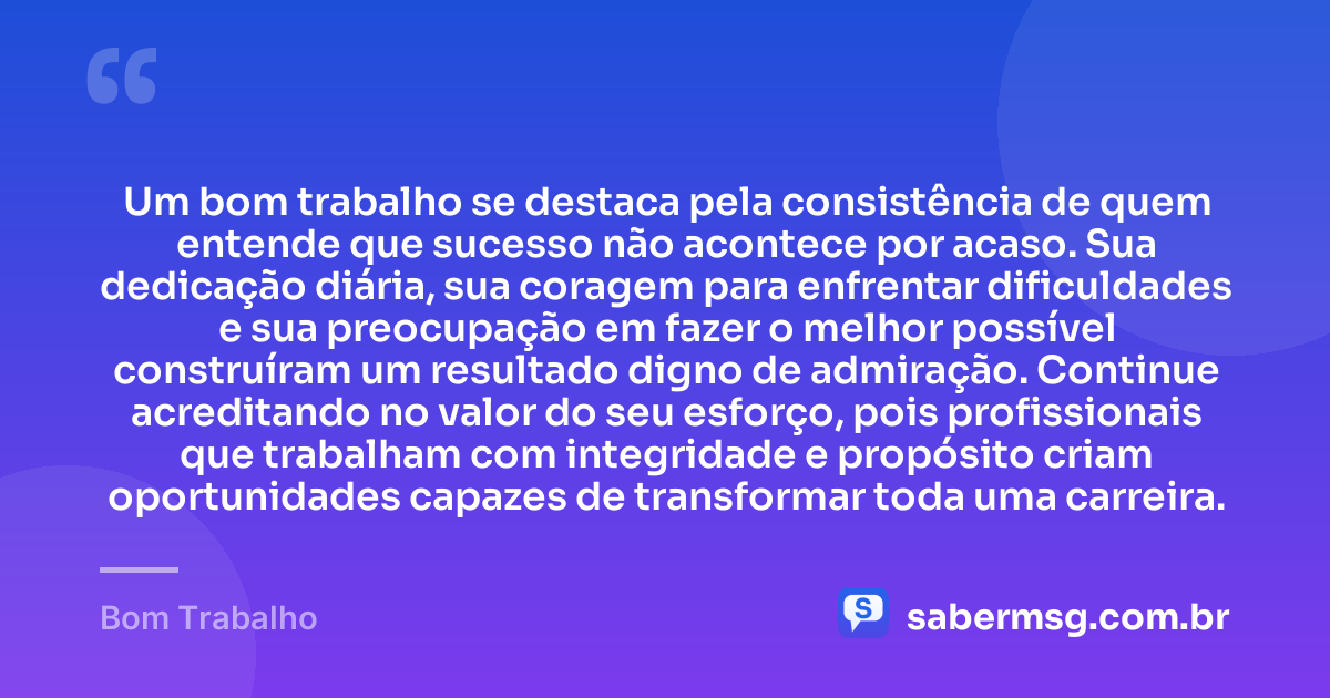 Um bom trabalho se destaca pela consistência de quem entende que sucesso não acontece por acaso. Sua dedicação diária, sua coragem para enfrentar dificuldades e sua preocupação em fazer o melhor possível construíram um resultado digno de admiração. Continue acreditando no valor do seu esforço, pois profissionais que trabalham com integridade e propósito criam oportunidades capazes de transformar toda uma carreira. — Bom Trabalho