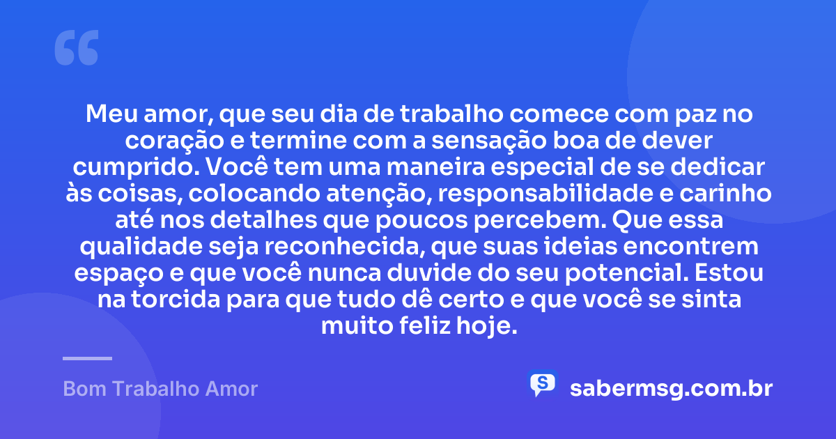 Meu amor, que seu dia de trabalho comece com paz no coração e termine com a sensação boa de dever cumprido. Você tem uma maneira especial de se dedicar às coisas, colocando atenção, responsabilidade e carinho até nos detalhes que poucos percebem. Que essa qualidade seja reconhecida, que suas ideias encontrem espaço e que você nunca duvide do seu potencial. Estou na torcida para que tudo dê certo e que você se sinta muito feliz hoje. — Bom Trabalho Amor