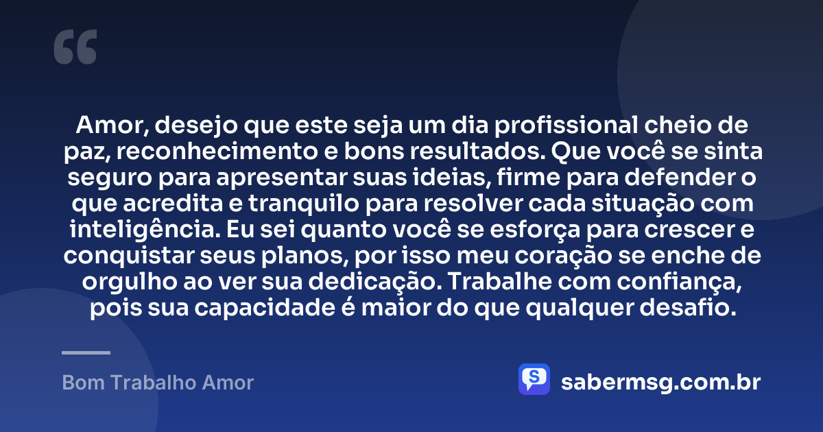 Amor, desejo que este seja um dia profissional cheio de paz, reconhecimento e bons resultados. Que você se sinta seguro para apresentar suas ideias, firme para defender o que acredita e tranquilo para resolver cada situação com inteligência. Eu sei quanto você se esforça para crescer e conquistar seus planos, por isso meu coração se enche de orgulho ao ver sua dedicação. Trabalhe com confiança, pois sua capacidade é maior do que qualquer desafio. — Bom Trabalho Amor