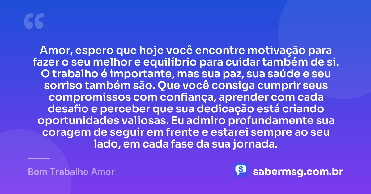 Amor, espero que hoje você encontre motivação para fazer o seu melhor e equilíbrio para cuidar também de si. O trabalho é importante, mas sua paz, sua saúde e seu sorriso também são. Que você consiga cumprir seus compromissos com confiança, aprender com cada desafio e perceber que sua dedicação está criando oportunidades valiosas. Eu admiro profundamente sua coragem de seguir em frente e estarei sempre ao seu lado, em cada fase da sua jornada. — Bom Trabalho Amor
