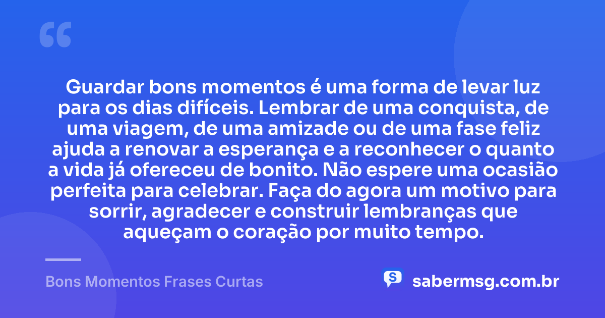 Guardar bons momentos é uma forma de levar luz para os dias difíceis. Lembrar de uma conquista, de uma viagem, de uma amizade ou de uma fase feliz ajuda a renovar a esperança e a reconhecer o quanto a vida já ofereceu de bonito. Não espere uma ocasião perfeita para celebrar. Faça do agora um motivo para sorrir, agradecer e construir lembranças que aqueçam o coração por muito tempo. — Bons Momentos Frases Curtas