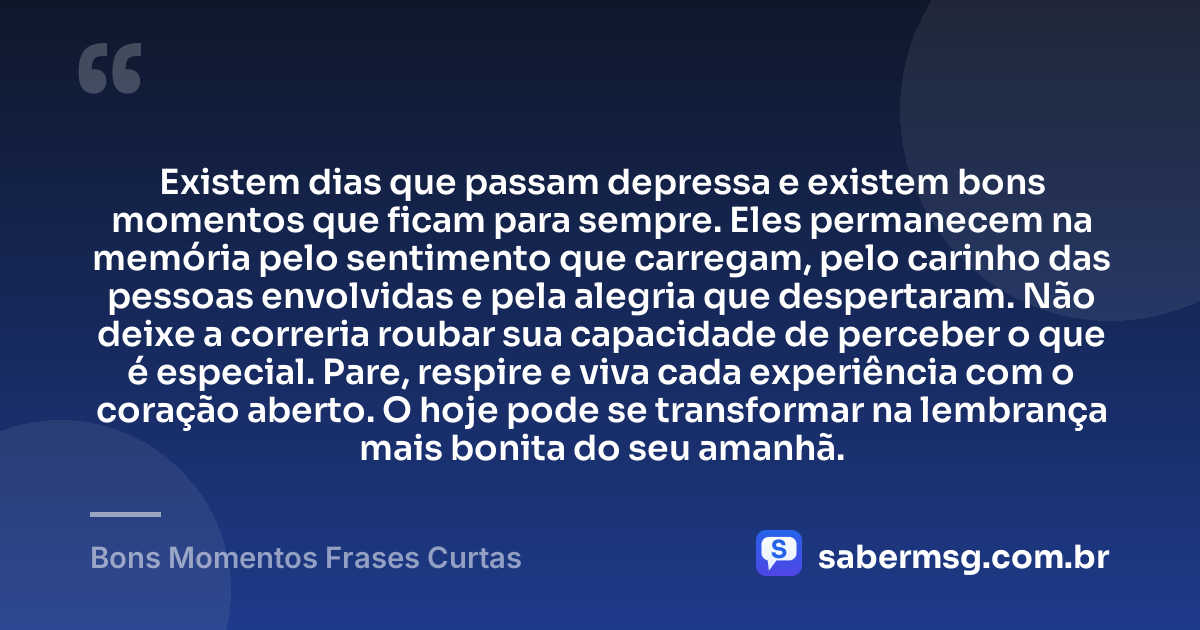 Existem dias que passam depressa e existem bons momentos que ficam para sempre. Eles permanecem na memória pelo sentimento que carregam, pelo carinho das pessoas envolvidas e pela alegria que despertaram. Não deixe a correria roubar sua capacidade de perceber o que é especial. Pare, respire e viva cada experiência com o coração aberto. O hoje pode se transformar na lembrança mais bonita do seu amanhã. — Bons Momentos Frases Curtas