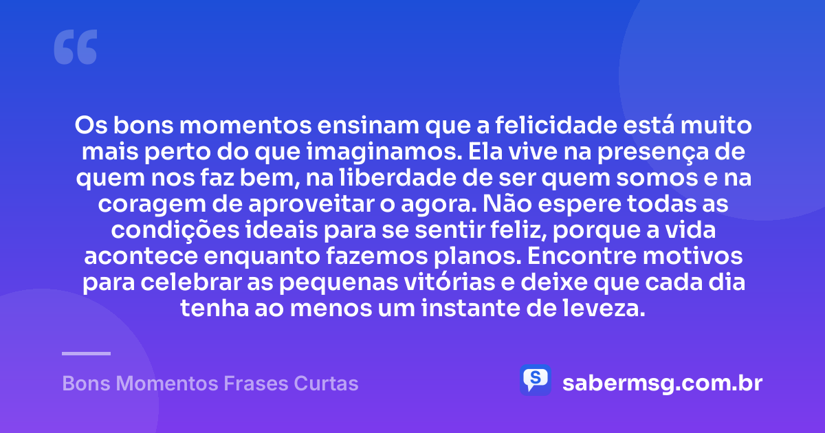 Os bons momentos ensinam que a felicidade está muito mais perto do que imaginamos. Ela vive na presença de quem nos faz bem, na liberdade de ser quem somos e na coragem de aproveitar o agora. Não espere todas as condições ideais para se sentir feliz, porque a vida acontece enquanto fazemos planos. Encontre motivos para celebrar as pequenas vitórias e deixe que cada dia tenha ao menos um instante de leveza. — Bons Momentos Frases Curtas