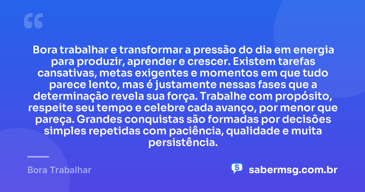 Bora trabalhar e transformar a pressão do dia em energia para produzir, aprender e crescer. Existem tarefas cansativas, metas exigentes e momentos em que tudo parece lento, mas é justamente nessas fases que a determinação revela sua força. Trabalhe com propósito, respeite seu tempo e celebre cada avanço, por menor que pareça. Grandes conquistas são formadas por decisões simples repetidas com paciência, qualidade e muita persistência. — Bora Trabalhar