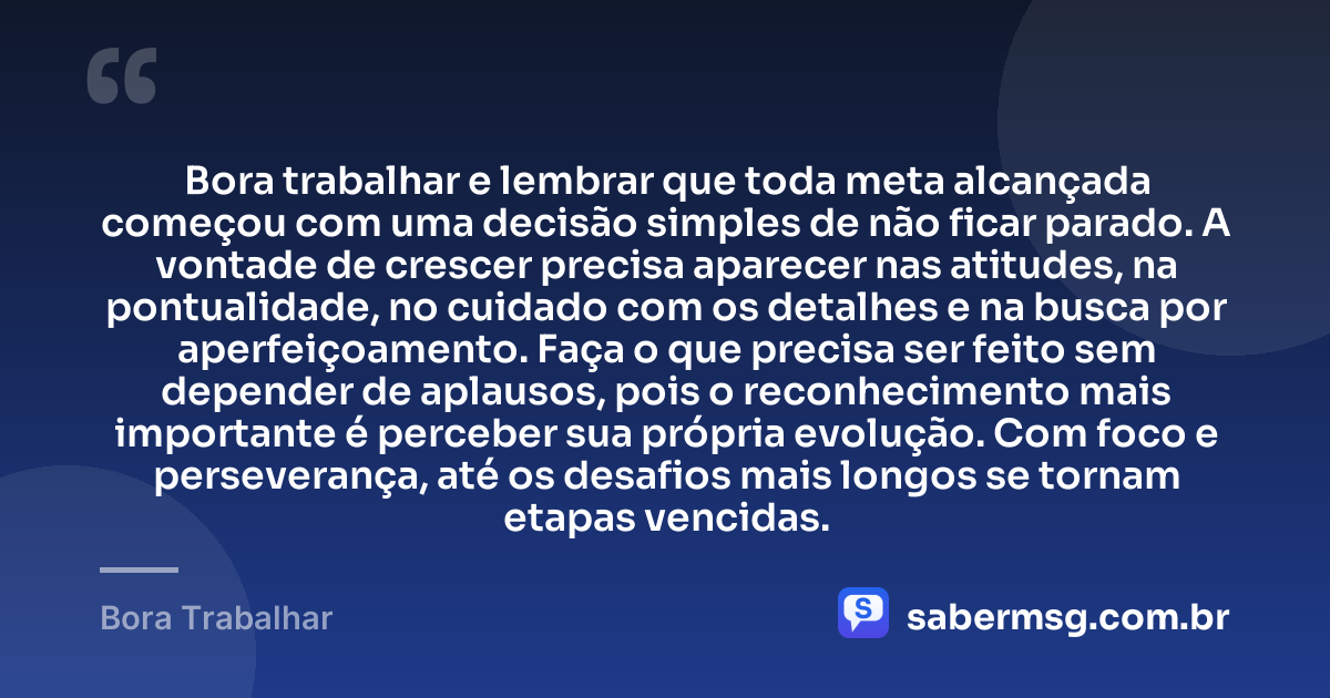 Bora trabalhar e lembrar que toda meta alcançada começou com uma decisão simples de não ficar parado. A vontade de crescer precisa aparecer nas atitudes, na pontualidade, no cuidado com os detalhes e na busca por aperfeiçoamento. Faça o que precisa ser feito sem depender de aplausos, pois o reconhecimento mais importante é perceber sua própria evolução. Com foco e perseverança, até os desafios mais longos se tornam etapas vencidas. — Bora Trabalhar