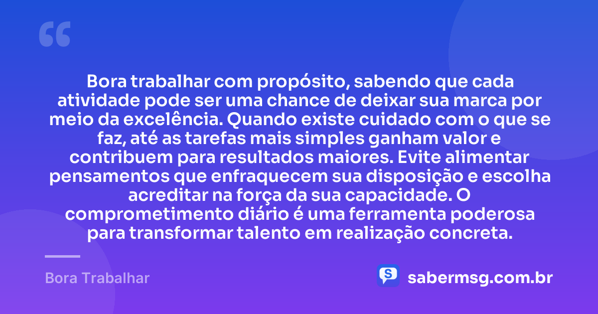 Bora trabalhar com propósito, sabendo que cada atividade pode ser uma chance de deixar sua marca por meio da excelência. Quando existe cuidado com o que se faz, até as tarefas mais simples ganham valor e contribuem para resultados maiores. Evite alimentar pensamentos que enfraquecem sua disposição e escolha acreditar na força da sua capacidade. O comprometimento diário é uma ferramenta poderosa para transformar talento em realização concreta. — Bora Trabalhar