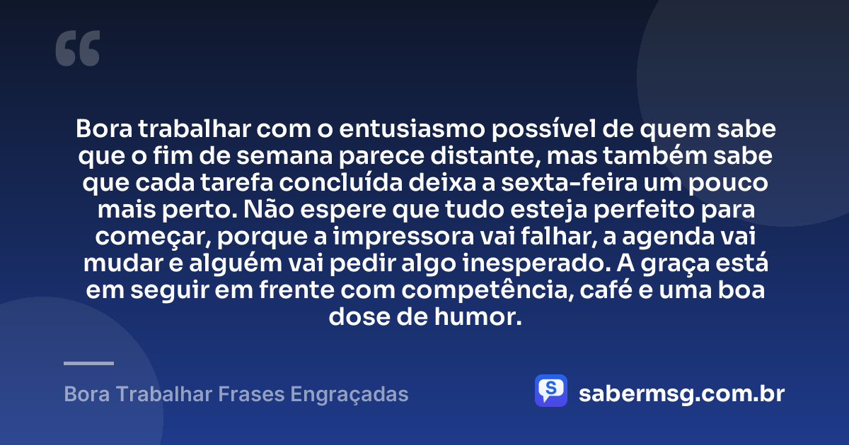 Bora trabalhar com o entusiasmo possível de quem sabe que o fim de semana parece distante, mas também sabe que cada tarefa concluída deixa a sexta-feira um pouco mais perto. Não espere que tudo esteja perfeito para começar, porque a impressora vai falhar, a agenda vai mudar e alguém vai pedir algo inesperado. A graça está em seguir em frente com competência, café e uma boa dose de humor. — Bora Trabalhar Frases Engraçadas