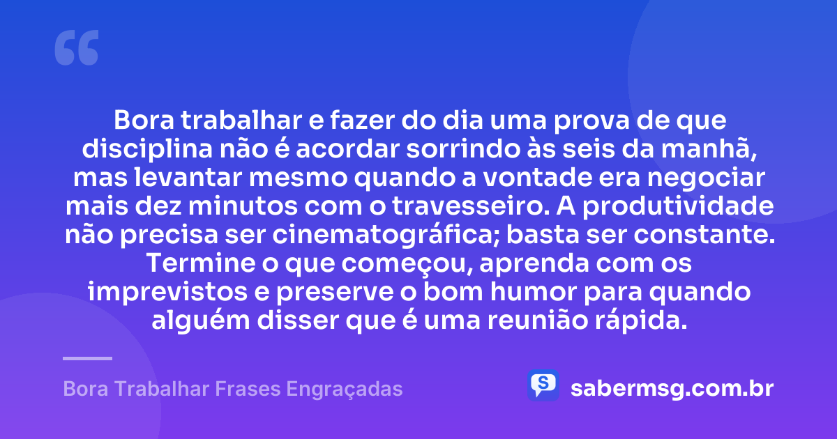 Bora trabalhar e fazer do dia uma prova de que disciplina não é acordar sorrindo às seis da manhã, mas levantar mesmo quando a vontade era negociar mais dez minutos com o travesseiro. A produtividade não precisa ser cinematográfica; basta ser constante. Termine o que começou, aprenda com os imprevistos e preserve o bom humor para quando alguém disser que é uma reunião rápida. — Bora Trabalhar Frases Engraçadas