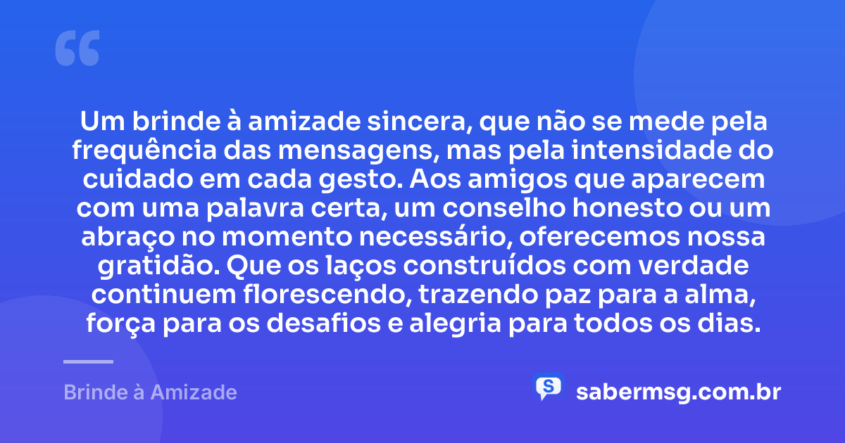 Um brinde à amizade sincera, que não se mede pela frequência das mensagens, mas pela intensidade do cuidado em cada gesto. Aos amigos que aparecem com uma palavra certa, um conselho honesto ou um abraço no momento necessário, oferecemos nossa gratidão. Que os laços construídos com verdade continuem florescendo, trazendo paz para a alma, força para os desafios e alegria para todos os dias. — Brinde à Amizade