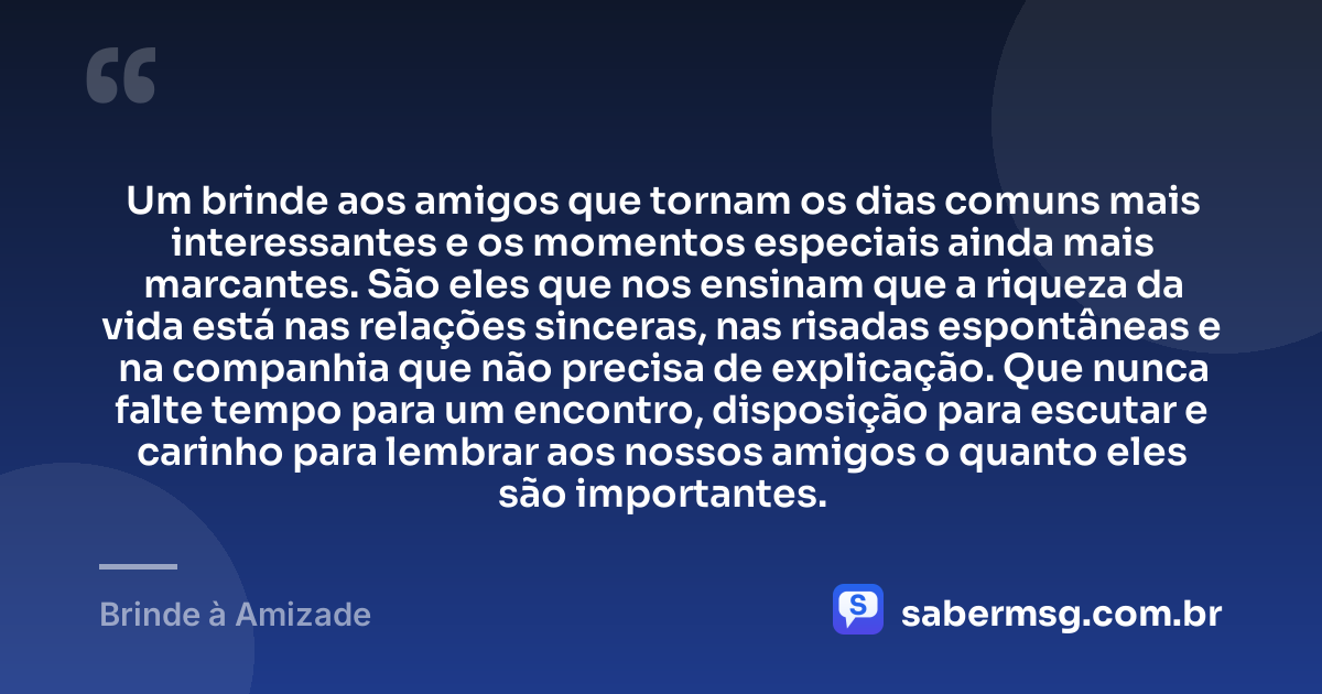 Um brinde aos amigos que tornam os dias comuns mais interessantes e os momentos especiais ainda mais marcantes. São eles que nos ensinam que a riqueza da vida está nas relações sinceras, nas risadas espontâneas e na companhia que não precisa de explicação. Que nunca falte tempo para um encontro, disposição para escutar e carinho para lembrar aos nossos amigos o quanto eles são importantes. — Brinde à Amizade