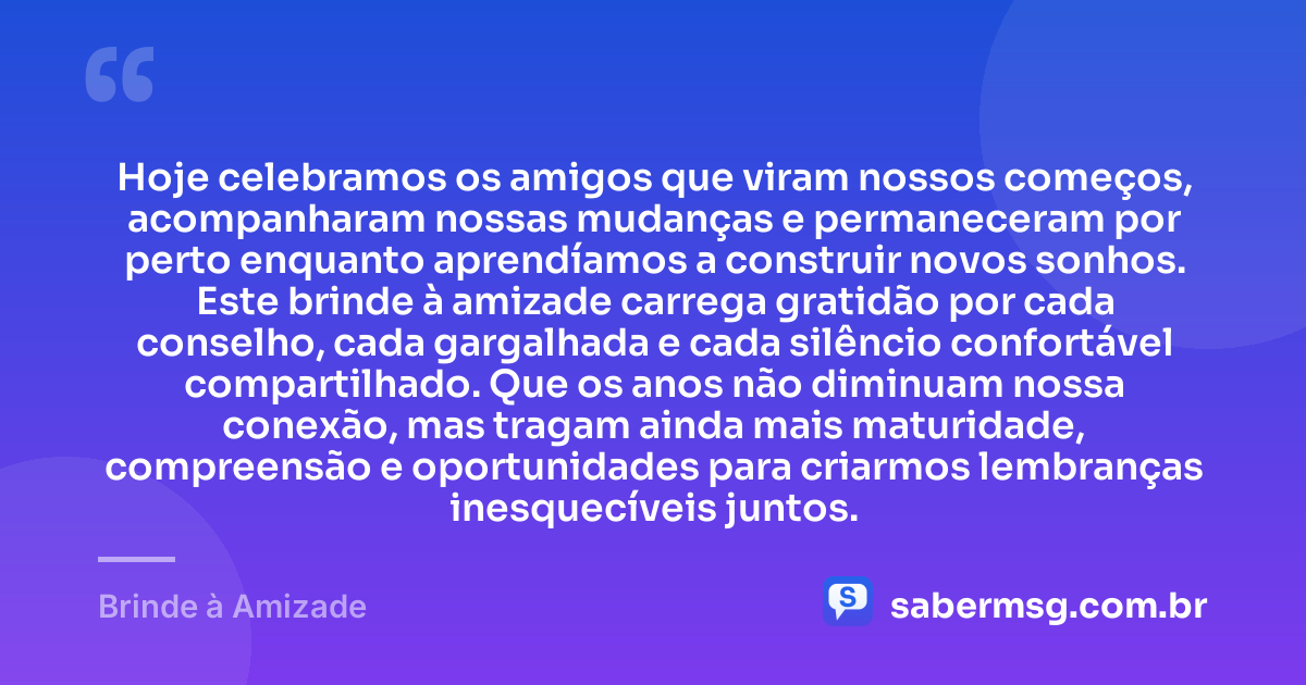 Hoje celebramos os amigos que viram nossos começos, acompanharam nossas mudanças e permaneceram por perto enquanto aprendíamos a construir novos sonhos. Este brinde à amizade carrega gratidão por cada conselho, cada gargalhada e cada silêncio confortável compartilhado. Que os anos não diminuam nossa conexão, mas tragam ainda mais maturidade, compreensão e oportunidades para criarmos lembranças inesquecíveis juntos. — Brinde à Amizade