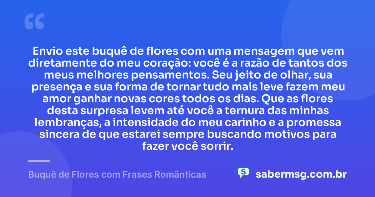 Envio este buquê de flores com uma mensagem que vem diretamente do meu coração: você é a razão de tantos dos meus melhores pensamentos. Seu jeito de olhar, sua presença e sua forma de tornar tudo mais leve fazem meu amor ganhar novas cores todos os dias. Que as flores desta surpresa levem até você a ternura das minhas lembranças, a intensidade do meu carinho e a promessa sincera de que estarei sempre buscando motivos para fazer você sorrir. — Buquê de Flores com Frases Românticas