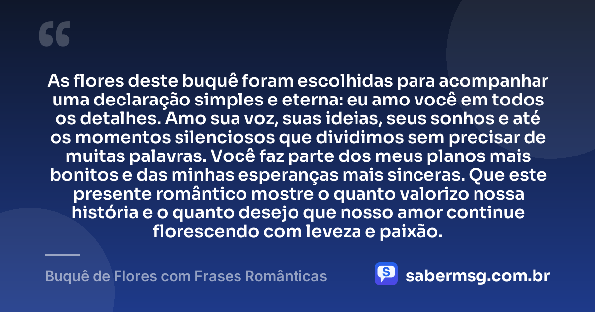 As flores deste buquê foram escolhidas para acompanhar uma declaração simples e eterna: eu amo você em todos os detalhes. Amo sua voz, suas ideias, seus sonhos e até os momentos silenciosos que dividimos sem precisar de muitas palavras. Você faz parte dos meus planos mais bonitos e das minhas esperanças mais sinceras. Que este presente romântico mostre o quanto valorizo nossa história e o quanto desejo que nosso amor continue florescendo com leveza e paixão. — Buquê de Flores com Frases Românticas