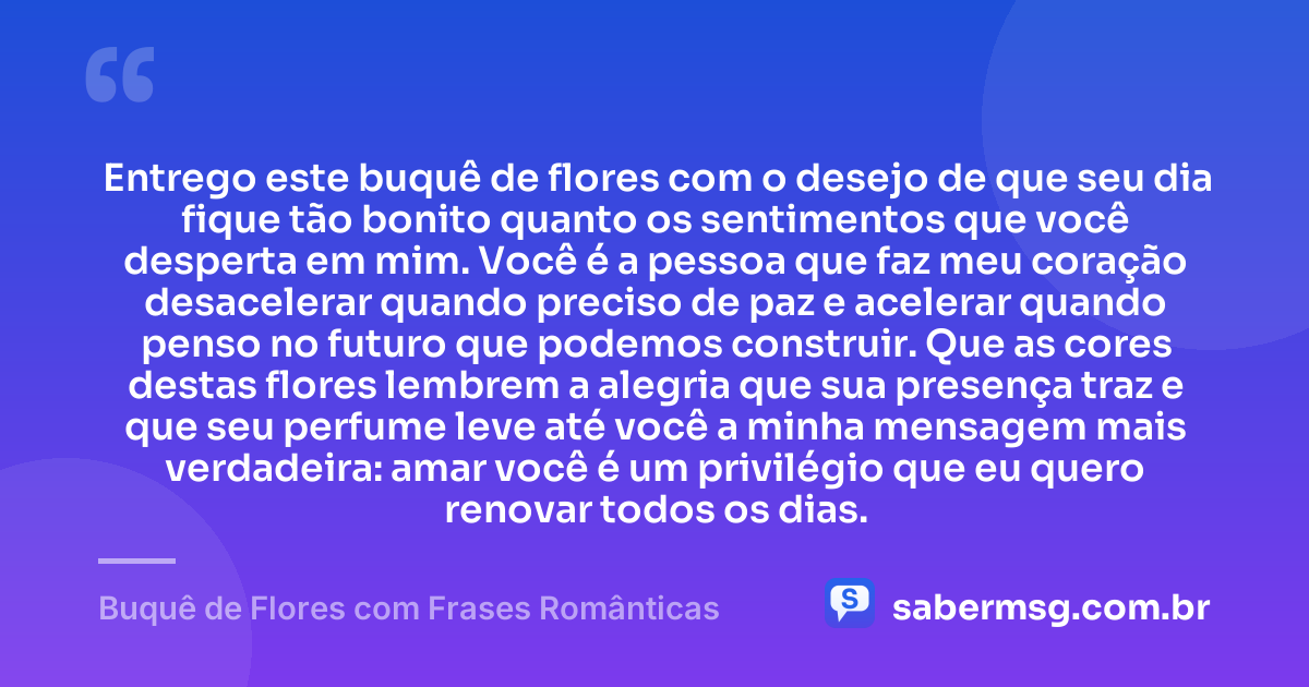 Entrego este buquê de flores com o desejo de que seu dia fique tão bonito quanto os sentimentos que você desperta em mim. Você é a pessoa que faz meu coração desacelerar quando preciso de paz e acelerar quando penso no futuro que podemos construir. Que as cores destas flores lembrem a alegria que sua presença traz e que seu perfume leve até você a minha mensagem mais verdadeira: amar você é um privilégio que eu quero renovar todos os dias. — Buquê de Flores com Frases Românticas