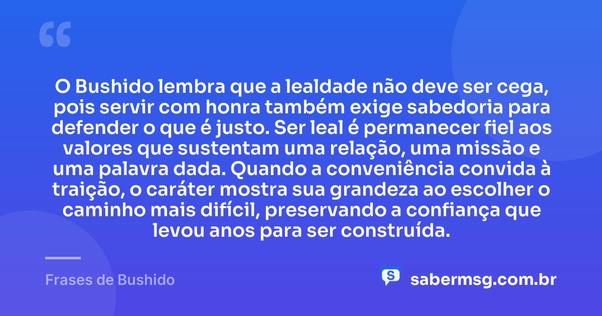 O Bushido lembra que a lealdade não deve ser cega, pois servir com honra também exige sabedoria para defender o que é justo. Ser leal é permanecer fiel aos valores que sustentam uma relação, uma missão e uma palavra dada. Quando a conveniência convida à traição, o caráter mostra sua grandeza ao escolher o caminho mais difícil, preservando a confiança que levou anos para ser construída. — Frases de Bushido
