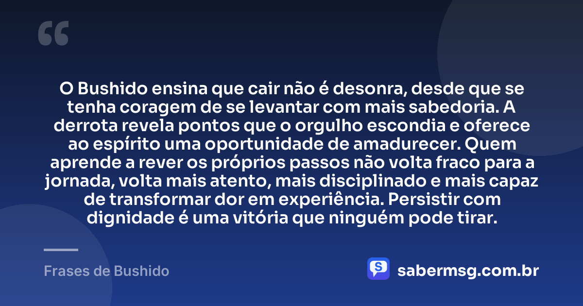 O Bushido ensina que cair não é desonra, desde que se tenha coragem de se levantar com mais sabedoria. A derrota revela pontos que o orgulho escondia e oferece ao espírito uma oportunidade de amadurecer. Quem aprende a rever os próprios passos não volta fraco para a jornada, volta mais atento, mais disciplinado e mais capaz de transformar dor em experiência. Persistir com dignidade é uma vitória que ninguém pode tirar. — Frases de Bushido