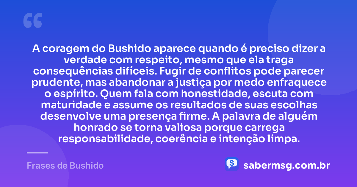 A coragem do Bushido aparece quando é preciso dizer a verdade com respeito, mesmo que ela traga consequências difíceis. Fugir de conflitos pode parecer prudente, mas abandonar a justiça por medo enfraquece o espírito. Quem fala com honestidade, escuta com maturidade e assume os resultados de suas escolhas desenvolve uma presença firme. A palavra de alguém honrado se torna valiosa porque carrega responsabilidade, coerência e intenção limpa. — Frases de Bushido