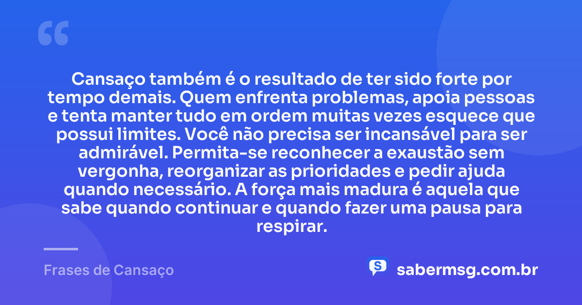 Cansaço também é o resultado de ter sido forte por tempo demais. Quem enfrenta problemas, apoia pessoas e tenta manter tudo em ordem muitas vezes esquece que possui limites. Você não precisa ser incansável para ser admirável. Permita-se reconhecer a exaustão sem vergonha, reorganizar as prioridades e pedir ajuda quando necessário. A força mais madura é aquela que sabe quando continuar e quando fazer uma pausa para respirar. — Frases de Cansaço