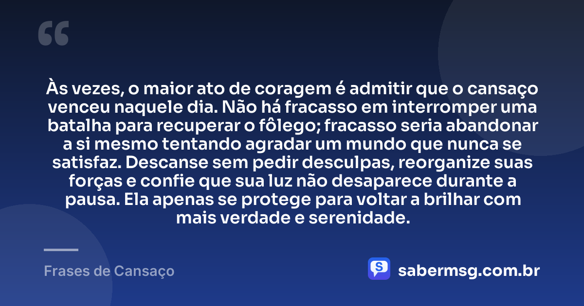 Às vezes, o maior ato de coragem é admitir que o cansaço venceu naquele dia. Não há fracasso em interromper uma batalha para recuperar o fôlego; fracasso seria abandonar a si mesmo tentando agradar um mundo que nunca se satisfaz. Descanse sem pedir desculpas, reorganize suas forças e confie que sua luz não desaparece durante a pausa. Ela apenas se protege para voltar a brilhar com mais verdade e serenidade. — Frases de Cansaço